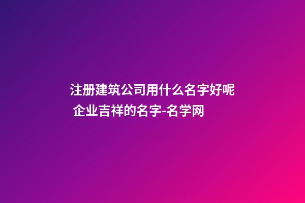 注册建筑公司用什么名字好呢 企业吉祥的名字-名学网